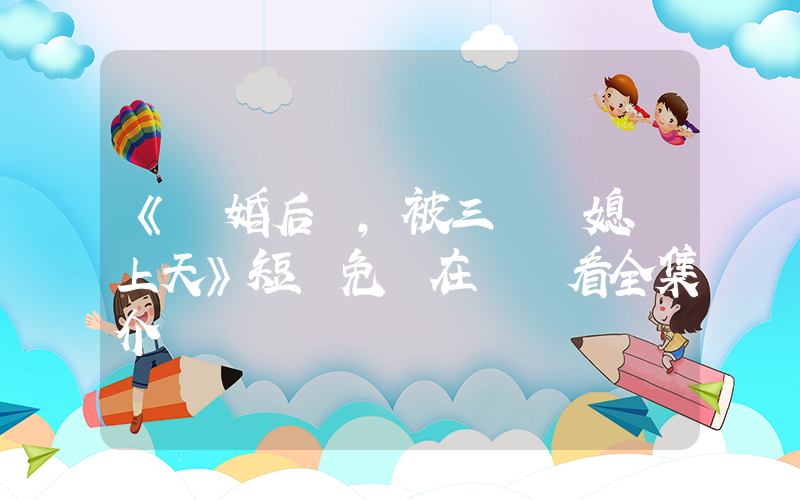 《離婚后，被三個兒媳寵上天》短劇免費在線觀看全集介紹插圖